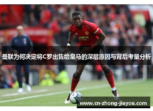 曼联为何决定将C罗出售给皇马的深层原因与背后考量分析
