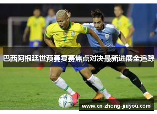 巴西阿根廷世预赛复赛焦点对决最新进展全追踪