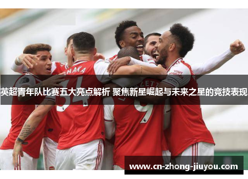 英超青年队比赛五大亮点解析 聚焦新星崛起与未来之星的竞技表现