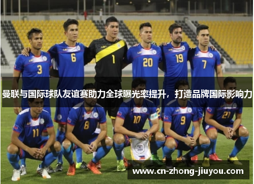 曼联与国际球队友谊赛助力全球曝光率提升，打造品牌国际影响力