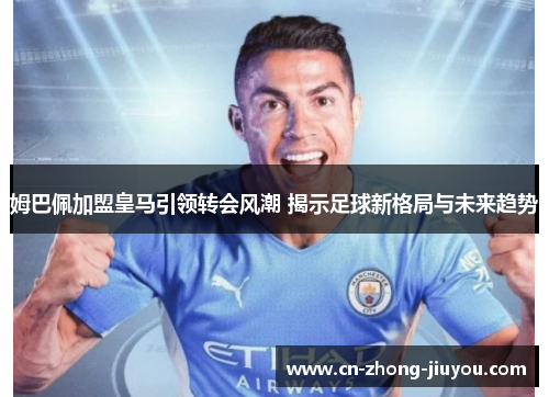 姆巴佩加盟皇马引领转会风潮 揭示足球新格局与未来趋势 姆巴佩加盟皇马引领转会风潮 揭示足球新格局与未来趋势