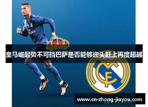 皇马崛起势不可挡巴萨是否能够迎头赶上再度超越