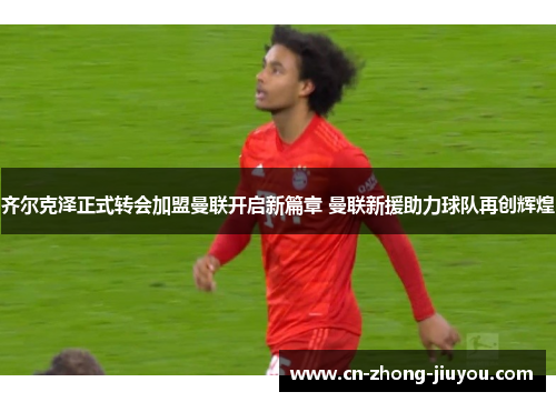 齐尔克泽正式转会加盟曼联开启新篇章 曼联新援助力球队再创辉煌 齐尔克泽正式转会加盟曼联开启新篇章 曼联新援助力球队再创辉煌